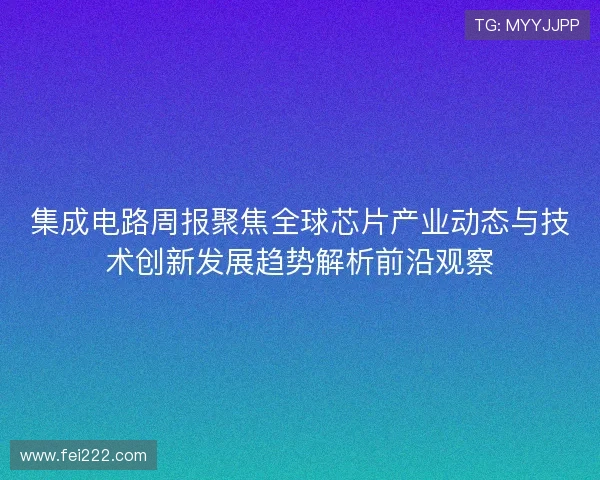 集成电路周报聚焦全球芯片产业动态与技术创新发展趋势解析前沿观察 集成电路周报聚焦全球芯片产业动态与技术创新发展趋势解析前沿观察